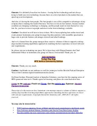 Onorato: It is deﬁnitely based on two factors -- having the best technology and not always
trying to build your own technology, because there are a lot of products in the market that can
speed up your development.
And also, it's having the best people. The best people is one of the competitive advantages of any
company that is running this kind of business. You have to rely on fast learners, because market
condition are changing, technology is changing, and the people needs to train themselves very
fast. So, you have to invest in people and invest in the best technology available.
Gardner: I'm afraid we will have to leave it there. We've been exploring how online travel and
events pioneer lastminute.com group leverages big-data analytics with incredible speed and at
huge scale to provide business advantages in travel and other bookings.
And we've learned how the group manages these massive volumes of data to support a cutting-
edge machine-learning algorithmic approach to matching the best experience in travel with end
user requirements.
So, please join me in thanking our guest. We've been here with Filippo Onorato, the Chief
Information Ofﬁcer at lastminute.com group in Chiasso, Switzerland. Thank you, sir.
Join myVertica
To Get The Free
HPE Vertica Community Edition
Onorato: Thank you very much.
Gardner: And thanks to our audience as well for joining us for this Hewlett Packard Enterprise
Voice of the Customer digital transformation discussion.
I'm Dana Gardner, Principal Analyst at Interarbor Solutions, your host for this ongoing series of
HPE sponsored interviews. Thanks again for listening, and please do come back next time.
Listen to the podcast. Find it on iTunes. Get the mobile app. Sponsor: Hewlett
Packard Enterprise.
Transcript of a discussion on how lastminute.com manages massive volumes of data to support a
cutting edge machine-learning algorithmic approach to matching the best experience in travel
with end user requirements. Copyright Interarbor Solutions, LLC, 2005-2017. All rights
reserved.
You may also be interested in:
• WWT took an enterprise Tower of Babel and delivered comprehensive intelligent search
• How Software-deﬁned Storage Translates into Just-In-Time Data Center Scaling
• Big data enables top user experiences and extreme personalization for Intuit TurboTax
 
