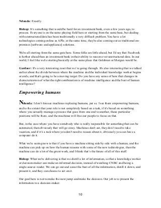 Ndunda: Exactly.
Bishop: It’s something that would be hard for an investment bank, even a few years ago, to
process. Everyone is on the same playing field here or starting from the same base, but dealing
with unstructured data has been traditionally a very difficult problem. You have a lot
technologies coming online as APIs; at the same time, they're also coming out as traditional on-
premises [software and appliance] solutions.
We're all starting from the same gate here. Some folks are little ahead, but I'd say that Facebook
is further ahead than an investment bank in their ability to reason over unstructured data. In our
world, I feel like we're starting basically at the same place that Goldman or Morgan would be.
Gardner: It's a very interesting reset that we’re going through. It's also interesting that we talked
earlier about the divide between where the machine and the individual knowledge worker begins
or ends, and that's going to be a moving target. Do you have any sense of how that changes its
characterization of what the right combination is of machine intelligence and the best of human
intelligence?
Empowering humans
Ndunda: I don’t foresee machines replacing humans, per se. I see them empowering humans,
and to the extent that your role is not completely based on a task, if it's based on something
where you actually manage a process that goes from one end to another, those particular
positions will be there, and the machines will free our people to focus on that.
But, in the case where you have somebody who is really responsible for something that can be
automated, then obviously that will go away. Machines don't eat, they don’t need to take
vacation, and if it’s a task where you don't need to reason about it, obviously you can have a
computer do it.
What we're seeing now is that if you have a machine sitting side by side with a human, and the
machine can pick up on how the human reasons with some of the new technologies, then the
machine can do a lot of the grunt work, and I think that’s the future of all of this stuff.
Bishop: What we're delivering is that we distill a lot of information, so that a knowledge worker
or decision-maker can make an informed decision, instead of watching CNBC and being a
single-source reader. We can go out and scour the best of all the information, distill it down, and
present it, and they can choose to act on it.
Our goal here is not to make the next jump and make the decision. Our job is to present the
information to a decision-maker.
10
 