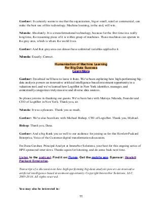 Gardner: It certainly seems to me that the organization, big or small, retail or commercial, can
make the best use of this technology. Machine learning, in the end, will win.
Ndunda: Absolutely. It is a transformational technology, because for the first time in a really
long time, the reasoning piece of it is within grasp of machines. These machines can operate in
the gray area, which is where the world lives.
Gardner: And that gray area can almost have unlimited variables applied to it.
Ndunda: Exactly. Correct.
Humanization of Machine Learning
For Big Data Success
Learn More
Gardner: I'm afraid we'll have to leave it there. We've been exploring how high-performing big-
data analysis powers an innovative artiﬁcial intelligence-based investment opportunity in a
valuation tool, and we've learned how LogitBot in New York identiﬁes, manages, and
contextually categorizes truly massive and diverse data sources.
So please join me in thanking our guests. We've been here with Mutisya Ndunda, Founder and
CEO of LogitBot in New York. Thank you, sir.
Ndunda: It was a pleasure. Thank you so much.
Gardner: We've also been here with Michael Bishop, CTO of LogicBot. Thank you, Michael.
Bishop: Thank you, Dana.
Gardner: And a big thank you as well to our audience for joining us for this Hewlett-Packard
Enterprise, Voice of the Customer digital transformation discussion.
I'm Dana Gardner, Principal Analyst at Interarbor Solutions, your host for this ongoing series of
HPE sponsored interviews. Thanks again for listening, and do come back next time.
Listen to the podcast. Find it on iTunes. Get the mobile app. Sponsor: Hewlett
Packard Enterprise.
Transcript of a discussion on how high-performing big-data analysis powers an innovative
artificial intelligence-based investment opportunity. Copyright Interarbor Solutions, LLC,
2005-2016. All rights reserved.
You may also be interested in:
11
 