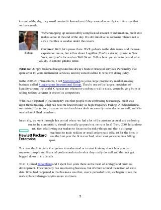 the end of the day, they could unwind it themselves if they wanted to verify the inferences that
we have made.
We're wrapping up an incredibly complicated amount of information, but it still
makes sense at the end of the day. It’s still intuitive to someone. There's not a
sense that this is voodoo under the covers.
Gardner: Well, let’s pause there. We'll go back to the data issues and the user-
experience issues, but tell us about LogitBot. You're a startup, you're in New
York, and you're focused on Wall Street. Tell us how you came to be and what
you do, in a more general sense.
Ndunda: Our professional background has always been in financial services. Personally, I've
spent over 15 years in financial services, and my career led me to what I'm doing today.
In the 2006-2007 timeframe, I left Merrill Lynch to join a large proprietary market-making
business called Susquehanna International Group. They're one of the largest providers of
liquidity around the world. Chances are whenever you buy or sell a stock, you're buying from or
selling to Susquehanna or one of its competitors.
What had happened in that industry was that people were embracing technology, but it was
algorithmic trading, what has become known today as high-frequency trading. At Susquehanna,
we resisted that notion, because we said machines don't necessarily make decisions well, and this
was before AI had been born.
Internally, we went through this period where we had a lot of discussions around, are we losing
out to the competition, should we really go pure bot, more or less? Then, 2008 hit and our
intuition of allowing our traders to focus on the risky things and then setting up
machines to trade riskless or small orders paid off a lot for the firm; it
was the best year the firm ever had, when everyone else was falling
apart.
That was the first piece that got me to understand or to start thinking about how you can
empower people and financial professionals to do what they really do well and then not get
bogged down in the details.
Then, I joined Bloomberg and I spent five years there as the head of strategy and business
development. The company has an amazing business, but it's built around the notion of static
data. What had happened in that business was that, over a period of time, we began to see the
marketplace valuing analytics more and more.
3
Bishop
 