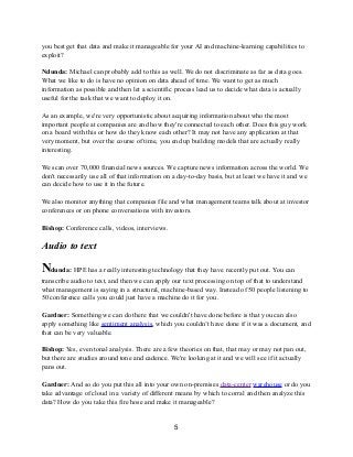 you best get that data and make it manageable for your AI and machine-learning capabilities to
exploit?
Ndunda: Michael can probably add to this as well. We do not discriminate as far as data goes.
What we like to do is have no opinion on data ahead of time. We want to get as much
information as possible and then let a scientific process lead us to decide what data is actually
useful for the task that we want to deploy it on.
As an example, we're very opportunistic about acquiring information about who the most
important people at companies are and how they're connected to each other. Does this guy work
on a board with this or how do they know each other? It may not have any application at that
very moment, but over the course of time, you end up building models that are actually really
interesting.
We scan over 70,000 financial news sources. We capture news information across the world. We
don't necessarily use all of that information on a day-to-day basis, but at least we have it and we
can decide how to use it in the future.
We also monitor anything that companies file and what management teams talk about at investor
conferences or on phone conversations with investors.
Bishop: Conference calls, videos, interviews.
Audio to text
Ndunda: HPE has a really interesting technology that they have recently put out. You can
transcribe audio to text, and then we can apply our text processing on top of that to understand
what management is saying in a structural, machine-based way. Instead of 50 people listening to
50 conference calls you could just have a machine do it for you.
Gardner: Something we can do there that we couldn't have done before is that you can also
apply something like sentiment analysis, which you couldn’t have done if it was a document, and
that can be very valuable.
Bishop: Yes, even tonal analysis. There are a few theories on that, that may or may not pan out,
but there are studies around tone and cadence. We're looking at it and we will see if it actually
pans out.
Gardner: And so do you put this all into your own on-premises data-center warehouse or do you
take advantage of cloud in a variety of different means by which to corral and then analyze this
data? How do you take this fire hose and make it manageable?
5
 