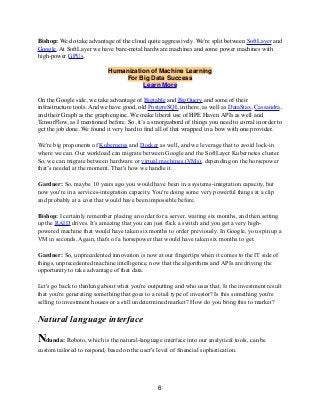 Bishop: We do take advantage of the cloud quite aggressively. We're split between SoftLayer and
Google. At SoftLayer we have bare-metal hardware machines and some power machines with
high-power GPUs.
Humanization of Machine Learning
For Big Data Success
Learn More
On the Google side, we take advantage of Bigtable and BigQuery and some of their
infrastructure tools. And we have good, old PostgreSQL in there, as well as DataStax, Cassandra,
and their Graph as the graph engine. We make liberal use of HPE Haven APIs as well and
TensorFlow, as I mentioned before. So, it’s a smorgasbord of things you need to corral in order to
get the job done. We found it very hard to ﬁnd all of that wrapped in a bow with one provider.
We're big proponents of Kubernetes and Docker as well, and we leverage that to avoid lock-in
where we can. Our workload can migrate between Google and the SoftLayer Kubernetes cluster.
So, we can migrate between hardware or virtual machines (VMs), depending on the horsepower
that’s needed at the moment. That's how we handle it.
Gardner: So, maybe 10 years ago you would have been in a systems-integration capacity, but
now you're in a services-integration capacity. You're doing some very powerful things at a clip
and probably at a cost that would have been impossible before.
Bishop: I certainly remember placing an order for a server, waiting six months, and then setting
up the RAID drives. It's amazing that you can just flick a switch and you get a very high-
powered machine that would have taken six months to order previously. In Google, you spin up a
VM in seconds. Again, that's of a horsepower that would have taken six months to get.
Gardner: So, unprecedented innovation is now at our fingertips when it comes to the IT side of
things, unprecedented machine intelligence, now that the algorithms and APIs are driving the
opportunity to take advantage of that data.
Let's go back to thinking about what you're outputting and who uses that. Is the investment result
that you're generating something that goes to a retail type of investor? Is this something you're
selling to investment houses or a still undetermined market? How do you bring this to market?
Natural language interface
Ndunda: Roboto, which is the natural-language interface into our analytical tools, can be
custom tailored to respond, based on the user's level of financial sophistication.
6
 