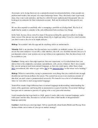 At present, we're trying them out on a semiprofessional investment platform, where people are
professional traders, but not part of a major brokerage house. They obviously want to get trade
ideas, they want to do analytics, and they're a little bit more sophisticated than people who are
looking at investments for their retirement account. Rob can be tailored for that specific use
case.
He can also respond to somebody who is managing a portfolio at a hedge fund. The level of
depth that he needs to consider is the only differential between those two things.
In the back, he may do an extra five steps if the person asking the question worked at a hedge
fund, versus if the person was just asking about why is Apple up today. If you're a retail investor,
you don’t want to do a lot of in-depth analysis.
Bishop: You couldn’t take the app and do anything with it or understand it.
Ndunda: Rob is an interface, but the analytics are available via multiple venues. So, you can
access the same analytics via an API, a chat interface, the web, or a feed that streams into you. It
just depends on how your systems are set up within your organization. But, the data always will
be available to you.
Gardner: Going out to that edge equation, that user experience, we've talked about how you
deliver this to the endpoints, customary spreadsheets, cells, pivots, whatever. But it also sounds
like you are going toward more natural language, so that you could query, rather than a deep
SQL environment, like what we get with a Siri or the Amazon Echo. Is that where we're heading?
Bishop: When we started this, trying to parameterize everything that you could ask into enough
checkboxes and forums pollutes the screen. The system has access to an enormous amount of
data that you can't create a parameterized screen for. We found it was a bit of a breakthrough
when we were able to start using natural language.
TensorFlow made a huge difference here in natural language understanding, understanding the
intent of the questioner, and being able to parameterize a query from that. If our initial findings
here pan out or continue to pan out, it's going to be a very powerful interface.
I can't imagine having to go back to a SQL query if you're able to do it natural language, and it
really pans out this time, because we’ve had a few turns of the handle of alleged natural-
language querying.
Gardner: And always a moving target. Tell us specifically about SentryWatch and Precog. How
do these shake out in terms of your go-to-market strategy?
7
 