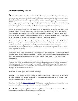 How everything relates
Ndunda: One of the things that we have to do to be able to answer a lot of questions that our
customers may have is to monitor financial markets and what's impacting them on a continuous
basis. SentryWatch is literally a byproduct of that process where, because we're monitoring over
70,000 financial news sources, we're analyzing the sentiment, we're doing deep text analysis on
it, we're identifying entities and how they're related to each other, in all of these news events, and
we're sticking that into a knowledge graph of how everything relates to everything else.
It ends up being a really valuable tool, not only for us, but for other people, because while we're
building models. there are also a lot of hedge funds that have proprietary models or proprietary
processes that could benefit from that very same organized relational data store of news. That's
what SentryWatch is and that's how it's evolved. It started off with something that we were doing
as an import and it's actually now a valuable output or a standalone product.
Precog is a way for us to showcase the ability of a machine to be predictive and not be backward
looking. Again, when people are making investment decisions or allocation of capital across
different investment opportunities, you really care about your forward return on your
investments. If I invested a dollar today, am I likely to make 20 cents in profit tomorrow or 30
cents in profit tomorrow?
We're using pretty sophisticated machine-learning models that can take into account unstructured
data sources as part of the modeling process. That will give you these forward expectations about
stock returns in a very easy-to-use format, where you don't need to have a PhD in physics or
mathematics.
You just ask, "What is the likely return of Apple over the next six months," taking into account
what's going on in the economy. Apple was fined $14 billion. That can be quickly added into a
model and reflect a new view in a matter of seconds versus sitting down in a spreadsheet and
trying to figure out how it all works out.
Gardner: Even for Apple, that's a chunk of change.
Bishop: It's a lot money, and you can imagine that there were quite a few analysts on Wall Street
in Excel, updating their models around this so that they could have an answer by the end of the
day, where we already had an answer.
Gardner: How do the Haven OnDemand APIs help the Precog when it comes to deciding those
sources, getting them in the right format, so that you can exploit?
Ndunda: The beauty of the platform is that it simplifies a lot of development processes that an
organization of our size would have to take on themselves.
8
 