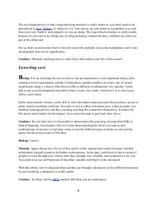 The nice thing about it is that a drag-and-drop interface is really intuitive; you don't need to be
specialized in Java, Python, or whatever it is. You can set up your intent in a graphical way, and
then test it out, build it, and expand it as you go along. The Lego-block structure is really useful,
because if you want to try things out, it's drag and drop, connect the dots, and then see what you
get on the other end.
For us, that's an innovation that we haven't seen with anybody else in the marketplace and it cuts
development time for us significantly.
Gardner: Michael, anything more to add on how this makes your life a little easier?
Lowering cost
Bishop: For us, lowering the cost in time to run an experiment is very important when you're
running a lot of experiments, and the Combinations product enables us to run a lot of varied
experiments using a variety of the Haven APIs in different combinations very quickly. You're
able to get your development time down from a week, two weeks, whatever it is to wire up an
API to assist them.
In the same amount of time, you're able to wire the initial connection and then you have access to
pretty much everything in Haven. You turn it over to either a business user, a data scientist, or a
machine-learning person, and they can drag and drop the connectors themselves. It makes my
life easier and it makes the developers’ lives easier because it gets back time for us.
Gardner: So, not only have we been able to democratize the querying, moving from SQL to
natural language, for example, but we’re also democratizing the choice on sources and
combinations of sources in real time, more or less for different types of analyses, not just the
query, but the actual source of the data.
Bishop: Correct.
Ndunda: Again, the power of a lot of this stuff is in the unstructured world, because valuable
information typically tends to be hidden in documents. In the past, you'd have to have a team of
people to scour through text, extract what they thought was valuable, and summarize it for you.
You could miss out on 90 percent of the other valuable stuff that's in the document.
With this ability now to drag and drop and then go through a document in five different iterations
by just tweaking, a parameter is really useful.
Gardner: So those will be IDOL-backed APIs that you are referring to.
9
 