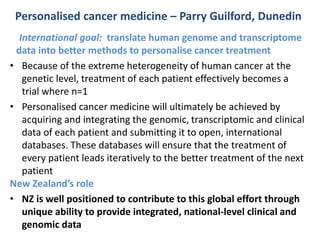 Personalised cancer medicine – Parry Guilford, Dunedin 
International goal: translate human genome and transcriptome 
data into better methods to personalise cancer treatment 
• Because of the extreme heterogeneity of human cancer at the 
genetic level, treatment of each patient effectively becomes a 
trial where n=1 
• Personalised cancer medicine will ultimately be achieved by 
acquiring and integrating the genomic, transcriptomic and clinical 
data of each patient and submitting it to open, international 
databases. These databases will ensure that the treatment of 
every patient leads iteratively to the better treatment of the next 
patient 
New Zealand’s role 
• NZ is well positioned to contribute to this global effort through 
unique ability to provide integrated, national-level clinical and 
genomic data 
 