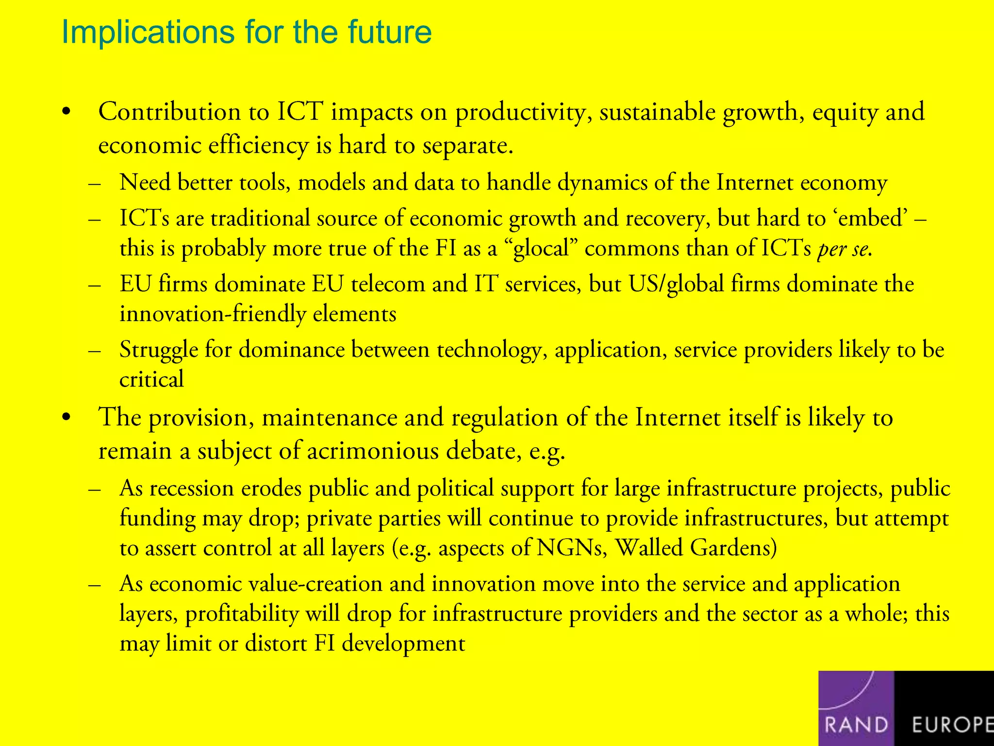 Implications for the futureContribution to ICT impacts on productivity, sustainable growth, equity and economic efficiency is hard to separate.Need better tools, models and data to handle dynamics of the Internet economyICTs are traditional source of economic growth and recovery, but hard to ‘embed’ – this is probably more true of the FI as a “glocal” commons than of ICTs per se.EU firms dominate EU telecom and IT services, but US/global firms dominate the innovation-friendly elementsStruggle for dominance between technology, application, service providers likely to be criticalThe provision, maintenance and regulation of the Internet itself is likely to remain a subject of acrimonious debate, e.g.As recession erodes public and political support for large infrastructure projects, public funding may drop; private parties will continue to provide infrastructures, but attempt to assert control at all layers (e.g. aspects of NGNs, Walled Gardens)As economic value-creation and innovation move into the service and application layers, profitability will drop for infrastructure providers and the sector as a whole; this may limit or distort FI development