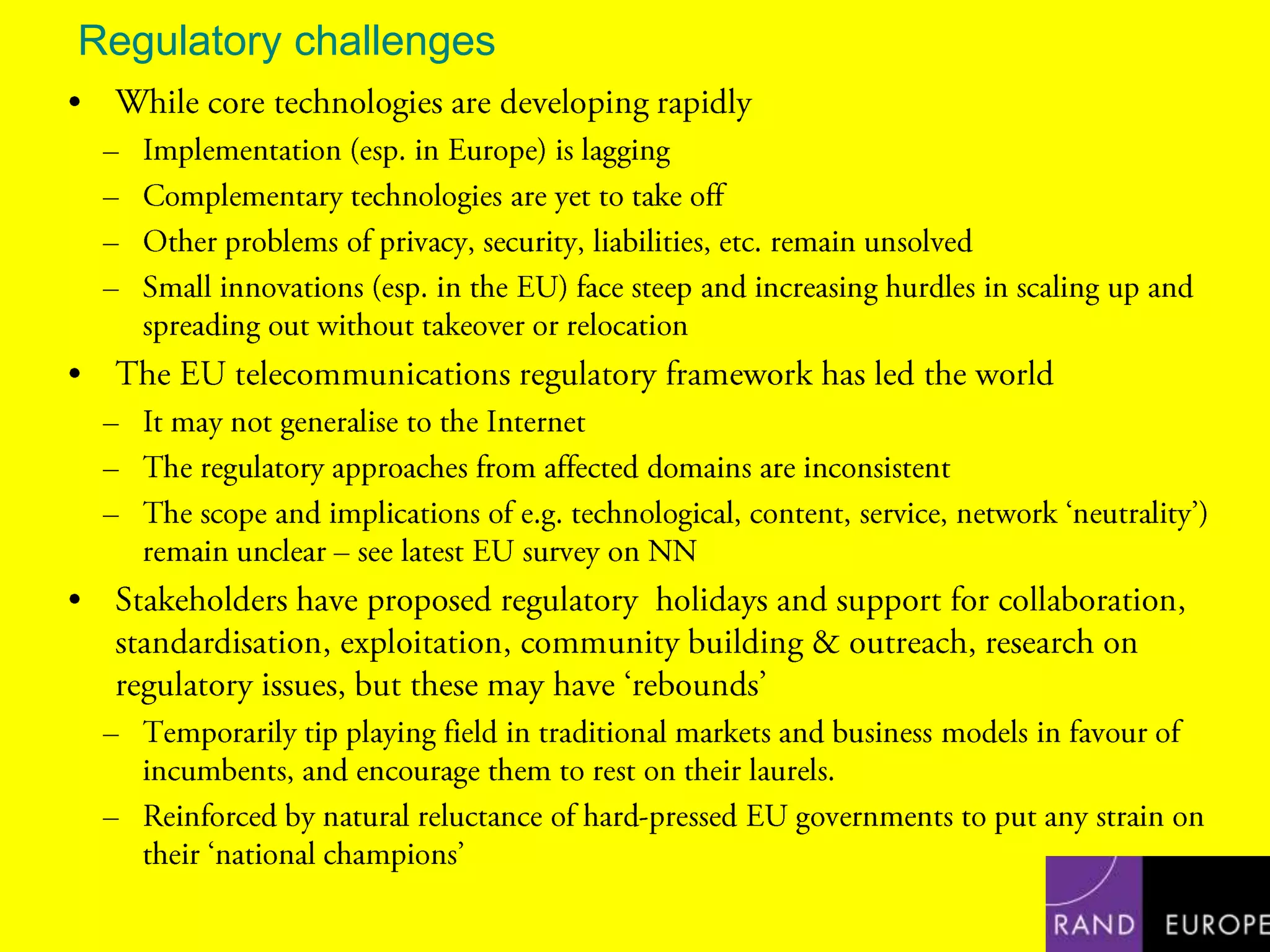 Regulatory challengesWhile core technologies are developing rapidlyImplementation (esp. in Europe) is laggingComplementary technologies are yet to take offOther problems of privacy, security, liabilities, etc. remain unsolvedSmall innovations (esp. in the EU) face steep and increasing hurdles in scaling up and spreading out without takeover or relocationThe EU telecommunications regulatory framework has led the worldIt may not generalise to the InternetThe regulatory approaches from affected domains are inconsistentThe scope and implications of e.g. technological, content, service, network ‘neutrality’) remain unclear – see latest EU survey on NNStakeholders have proposed regulatory  holidays and support for collaboration, standardisation, exploitation, community building & outreach, research on regulatory issues, but these may have ‘rebounds’Temporarily tip playing field in traditional markets and business models in favour of incumbents, and encourage them to rest on their laurels. Reinforced by natural reluctance of hard-pressed EU governments to put any strain on their ‘national champions’