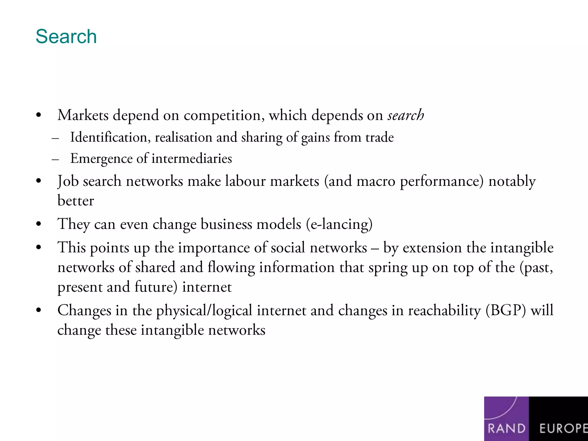 SearchMarkets depend on competition, which depends on searchIdentification, realisation and sharing of gains from tradeEmergence of intermediariesJob search networks make labour markets (and macro performance) notably betterThey can even change business models (e-lancing) This points up the importance of social networks – by extension the intangible networks of shared and flowing information that spring up on top of the (past, present and future) internetChanges in the physical/logical internet and changes in reachability (BGP) will change these intangible networks