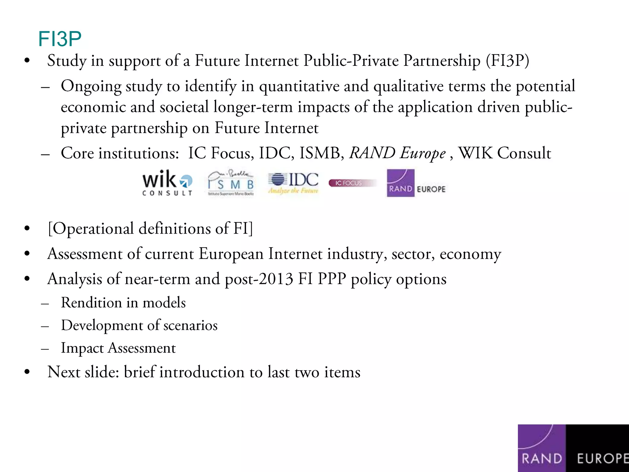 FI3PStudy in support of a Future Internet Public-Private Partnership (FI3P)Ongoing study to identify in quantitative and qualitative terms the potential economic and societal longer-term impacts of the application driven public-private partnership on Future InternetCore institutions:  IC Focus, IDC, ISMB, RAND Europe , WIK Consult[Operational definitions of FI]Assessment of current European Internet industry, sector, economyAnalysis of near-term and post-2013 FI PPP policy options Rendition in modelsDevelopment of scenariosImpact AssessmentNext slide: brief introduction to last two items