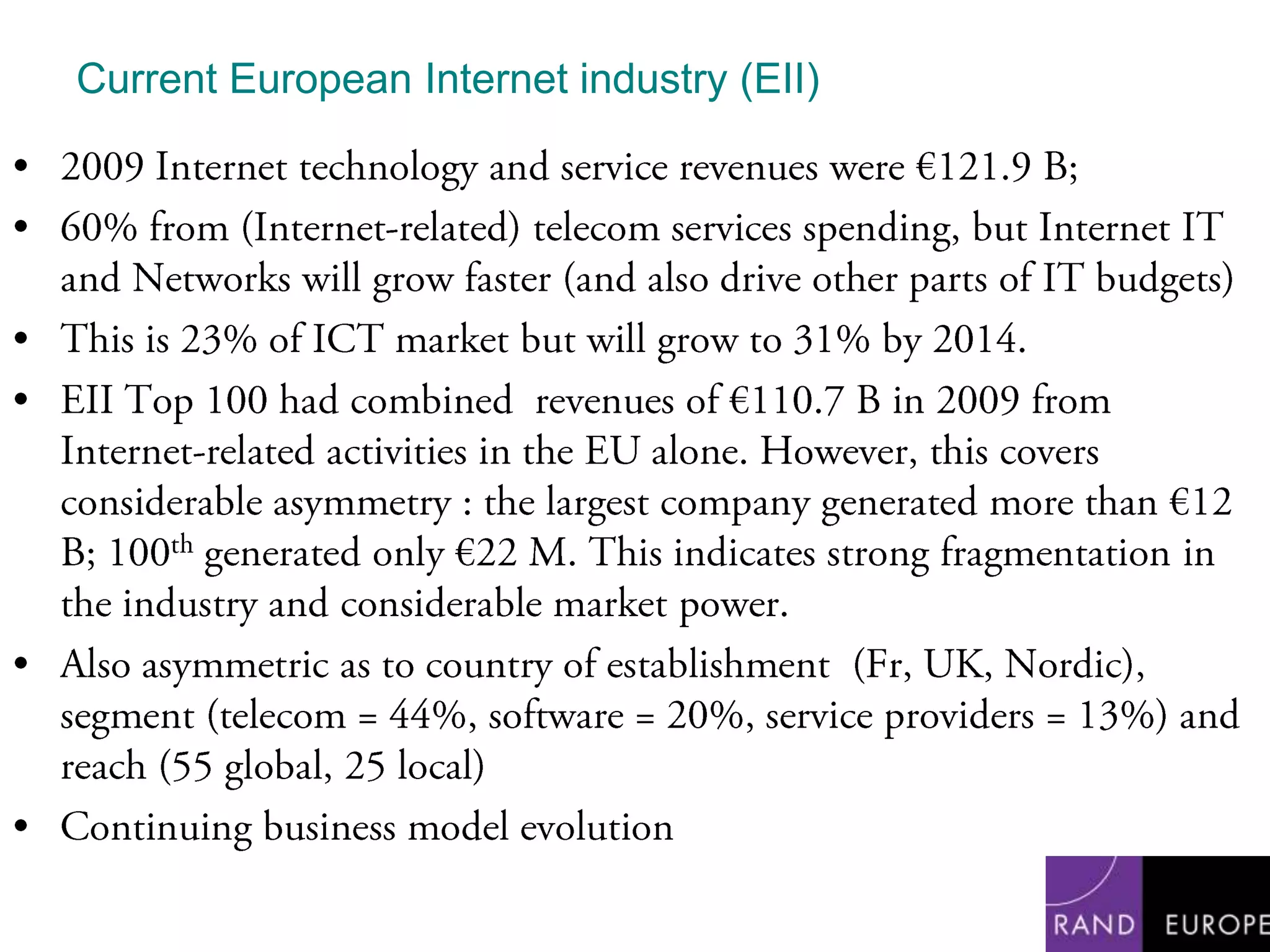 Current European Internet industry (EII)2009 Internet technology and service revenues were €121.9 B; 60% from (Internet-related) telecom services spending, but Internet IT and Networks will grow faster (and also drive other parts of IT budgets)This is 23% of ICT market but will grow to 31% by 2014.EII Top 100 had combined  revenues of €110.7 B in 2009 from Internet-related activities in the EU alone. However, this covers considerable asymmetry : the largest company generated more than €12 B; 100th generated only €22 M. This indicates strong fragmentation in the industry and considerable market power. Also asymmetric as to country of establishment  (Fr, UK, Nordic), segment (telecom = 44%, software = 20%, service providers = 13%) and reach (55 global, 25 local)Continuing business model evolution 
