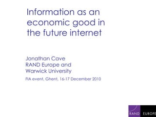 Information as an economic good in the future internet Jonathan Cave RAND Europe and Warwick University FIA event, Ghent, 16-17 December 2010 