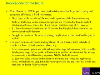 Implications for the futureContribution to ICT impacts on productivity, sustainable growth, equity and economic efficiency is hard to separate.Need better tools, models and data to handle dynamics of the Internet economyICTs are traditional source of economic growth and recovery, but hard to ‘embed’ – this is probably more true of the FI as a “glocal” commons than of ICTs per se.EU firms dominate EU telecom and IT services, but US/global firms dominate the innovation-friendly elementsStruggle for dominance between technology, application, service providers likely to be criticalThe provision, maintenance and regulation of the Internet itself is likely to remain a subject of acrimonious debate, e.g.As recession erodes public and political support for large infrastructure projects, public funding may drop; private parties will continue to provide infrastructures, but attempt to assert control at all layers (e.g. aspects of NGNs, Walled Gardens)As economic value-creation and innovation move into the service and application layers, profitability will drop for infrastructure providers and the sector as a whole; this may limit or distort FI development