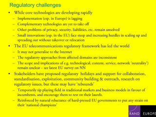 Regulatory challengesWhile core technologies are developing rapidlyImplementation (esp. in Europe) is laggingComplementary technologies are yet to take offOther problems of privacy, security, liabilities, etc. remain unsolvedSmall innovations (esp. in the EU) face steep and increasing hurdles in scaling up and spreading out without takeover or relocationThe EU telecommunications regulatory framework has led the worldIt may not generalise to the InternetThe regulatory approaches from affected domains are inconsistentThe scope and implications of e.g. technological, content, service, network ‘neutrality’) remain unclear – see latest EU survey on NNStakeholders have proposed regulatory  holidays and support for collaboration, standardisation, exploitation, community building & outreach, research on regulatory issues, but these may have ‘rebounds’Temporarily tip playing field in traditional markets and business models in favour of incumbents, and encourage them to rest on their laurels. Reinforced by natural reluctance of hard-pressed EU governments to put any strain on their ‘national champions’