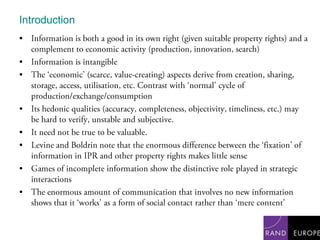 IntroductionInformation is both a good in its own right (given suitable property rights) and a complement to economic activity (production, innovation, search)Information is intangibleThe ‘economic’ (scarce, value-creating) aspects derive from creation, sharing, storage, access, utilisation, etc. Contrast with ‘normal’ cycle of production/exchange/consumptionIts hedonic qualities (accuracy, completeness, objectivity, timeliness, etc.) may be hard to verify, unstable and subjective.It need not be true to be valuable.Levine and Boldrin note that the enormous difference between the ‘fixation’ of information in IPR and other property rights makes little senseGames of incomplete information show the distinctive role played in strategic interactionsThe enormous amount of communication that involves no new information shows that it ‘works’ as a form of social contact rather than ‘mere content’