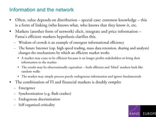 Information and the networkOften, value depends on distribution – special case: common knowledge – this is a form of linking (who knows what, who knows that they know it, etc.Markets (another form of network) elicit, integrate and price information – Fama’s efficient markets hypothesis clarifies this.Wisdom of crowds is an example of emergent informational efficiencyThe future Internet (esp. high speed trading, mass data retention, sharing and analysis) changes the mechanisms by which an efficient market worksA market may cease to be efficient because it no longer profits stakeholders to bring their information to the marketThe results may be observationally equivalent – both efficient and ‘blind’ markets look like random walksThe market may simply process purely endogenous information and ignore fundamentalsThe combination of FI and financial markets is doubly complexEmergenceSynchronisation (e.g. flash crashes)Endogenous discriminationSelf-organised criticality