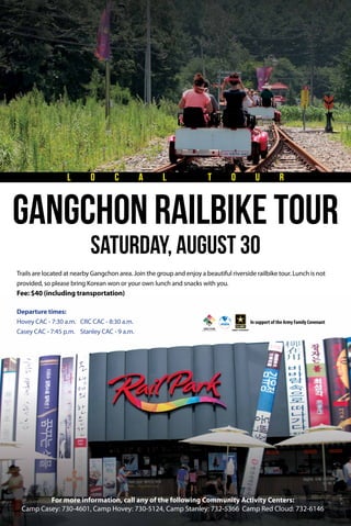 Trails are located at nearby Gangchon area. Join the group and enjoy a beautiful riverside railbike tour. Lunch is not
provided, so please bring Korean won or your own lunch and snacks with you.
Fee: $40 (including transportation)
In support of the Army Family Covenant
saturday, August 30
GangChon Railbike tour
L O C A L T O U R
Departure times:
Hovey CAC - 7:30 a.m.
Casey CAC - 7:45 p.m.
CRC CAC - 8:30 a.m.
Stanley CAC - 9 a.m.
For more information, call any of the following Community Activity Centers:
Camp Casey: 730-4601, Camp Hovey: 730-5124, Camp Stanley: 732-5366 Camp Red Cloud: 732-6146
 