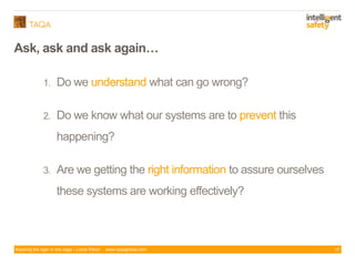 Keeping the tiger in the cage - Lizzie Paton www.taqaglobal.com
Ask, ask and ask again…
1. Do we understand what can go wrong?
2. Do we know what our systems are to prevent this
happening?
3. Are we getting the right information to assure ourselves
these systems are working effectively?
10
 