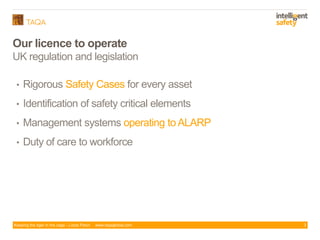 Keeping the tiger in the cage - Lizzie Paton www.taqaglobal.com
Our licence to operate
UK regulation and legislation
• Rigorous Safety Cases for every asset
• Identification of safety critical elements
• Management systems operating to ALARP
• Duty of care to workforce
3
 
