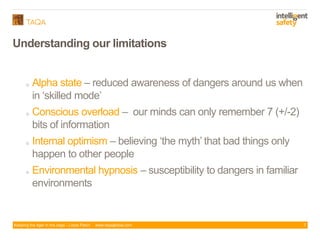 Keeping the tiger in the cage - Lizzie Paton www.taqaglobal.com
Understanding our limitations
7
o Alpha state – reduced awareness of dangers around us when
in ‘skilled mode’
o Conscious overload – our minds can only remember 7 (+/-2)
bits of information
o Internal optimism – believing ‘the myth’ that bad things only
happen to other people
o Environmental hypnosis – susceptibility to dangers in familiar
environments
 
