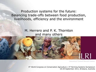 Production systems for the future:
Balancing trade-offs betweenfor the future:
       Production systems food production,
balancing trade-offs between environment
 livelihoods, efficiency and the food production,
 efficiency, livelihoods and the environment

        M. Herrero and P. K. Thornton
              and many others
                         M. Herrero and P.K. Thornton




                                          WCCA/Nairobi Forum Presentation
          5th World Congress on Conservation Agriculture | 3rd2010 | Systems Symposium
                                       21st September Farming ILRI, Nairobi
                                             26-29 September 2011, Brisbane, Australia
 