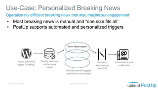 Use-Case: Personalized Breaking News
© 2019 Upland Software, Inc.11 | Company Confidential
Operationally efficient breaking news that also maximizes engagement
• Most breaking news is manual and “one size fits all”
• PostUp supports automated and personalized triggers
 