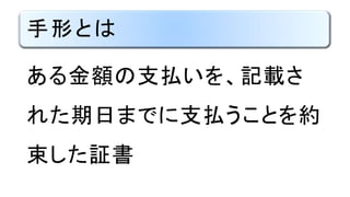手形とは
ある金額の支払いを、記載さ
れた期日に支払うことを約束し
た証書
 