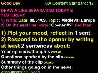 Good Day!  CA Content Standard: 12 DRAW A LINE SEPARATING TODAY & YESTERDAY 1) Write:   Date:  08/31/09 , Topic:  Medieval  Europe 2) On the next line, write “ Opener #5 ” and then:  1) Plot your mood, reflect in  1 sent . 2) Respond to the opener by writing at least  2 sentences  about : Your opinions/thoughts  OR/AND Questions sparked by the clip  OR/AND Summary of the clip  OR/AND Other things going on in the news. Announcements: None Intro Music: Untitled 