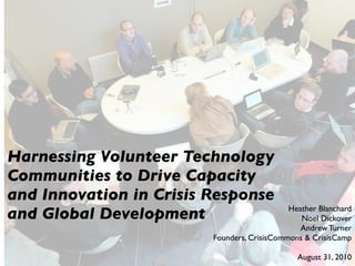 Harnessing Volunteer Technology
Communities to Drive Capacity
and Innovation in Crisis Response
and Global Development                       Heather Blanchard
                                                Noel Dickover
                                                Andrew Turner
                         Founders, CrisisCommons & CrisisCamp

                                               August 31, 2010
 