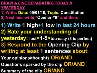 DRAW A LINE SEPARATING TODAY & YESTERDAY 1) Write:   Date:  09/01/10 , Topic:  Constitution 2) Next line, write “ Opener #6 ” and then:  1) Write  1 high + 1   low   in last 24 hours 2) Rate your understanding of yesterday:  lost < 1-5 > too easy (3 is perfect) 3) Respond to the  Opening Clip  by writing at least   1 sentences  about : Your opinions/thoughts  OR/AND Questions sparked by the clip   OR/AND Summary of the clip  OR/AND Announcements: None 