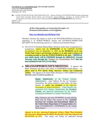VIA EMAIL & U.S. CERTIFIED MAIL: 7011 0110 0001 4148 6993
United States Senator Rand Paul
208 Russell Senate office Building
Washington, DC 20510

RE: UNITED STATES KENTUCKY SENATOR RAND PAUL: Request Of Status Of INVESTIGATION(S) Request Regarding
       United States President Barack Obama and Government Agencies/Officials; Assistance In Getting Petition For
       Extraordinary Writ Filed; and Assistance In Receipt Of Relief PRESENTLY/IMMEDIATELY Due Newsome
August 31, 2011
Page 10 of 43



                          Ad Hoc Subcommittee on Contracting Oversight; and
                          Permanent Subcommittee on Investigations

                          http://en.wikipedia.org/wiki/Rand_Paul

               Therefore, because this matter as well as the INVESTIGATION(s) Newsome is
               requesting is of PUBLIC/WORLD interest and NATIONAL/HOMELAND
               SECURITY for the following reasons (i.e. while not just limited to these):

               a) The S.Ct.U.S./President Obama/Baker Donelson and/or their Conspirators/Co-
                  Conspirators realizes that the EXPOSURE of the UNITED STATES
                  Government’s role on September 11, 2001, in the BOMBING of its own
                  World Trade Centers and downing of planes is at stake and is trying to do
                  everything possible to keep the PUBLIC/WORLD in the dark. CRIMINAL
                  acts which clearly will be EXPOSED through the ORIGINAL Lawsuit
                  Newsome seeks through the “Petition For Extraordinary Writ” that has
                  been submitted to the S.Ct.U.S. for filing.

               b)   MEANS/OPPORTUNITY/MOTIVES:                                It appears that
                    Baker Donelson and those with whom it CONSPIRED needed planes – i.e.
                    planes used in 9/11 attacks being American Airlines and Continental
                    Airlines. This appears to be where Baker Donelson’s TOP LOBBYIST (Linda
                    Daschle) comes in and her position as:

                                  Deputy Administrator of the Federal Aviation
                                  Administration - chief lobbyist for the Air Transport
                                  Association, the airline industry’s main lobby; she then
                                  became the senior vice president of the American
                                  Association of Airport Executives - Linda Daschle was
                                  nominated FAA Deputy Administrator by President
                                  Clinton, and approved unanimously by the Senate,
                                  including her husband U.S. Senator Tom Daschle.

                                  Baker Donelson also later SCOOPING up and utilizing
                                  Read Van de Water who served as the "Assistant
                                  Secretary for Aviation and International Affairs at
                                  the United States Department of Transportation after
                                  being UNANIMOUSLY CONFIRMED by the United
                                  States Senate."

                    Appears to be how American/Continental Airlines Flight Plans/Schedules
                    may have been obtained and the ROLE the Daschle’s may have played in the
                    PLANNING of 9/11. This matter will further be addressed through
 