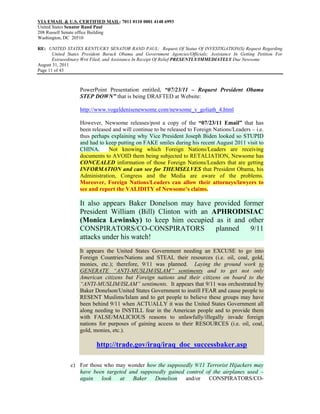 VIA EMAIL & U.S. CERTIFIED MAIL: 7011 0110 0001 4148 6993
United States Senator Rand Paul
208 Russell Senate office Building
Washington, DC 20510

RE: UNITED STATES KENTUCKY SENATOR RAND PAUL: Request Of Status Of INVESTIGATION(S) Request Regarding
       United States President Barack Obama and Government Agencies/Officials; Assistance In Getting Petition For
       Extraordinary Writ Filed; and Assistance In Receipt Of Relief PRESENTLY/IMMEDIATELY Due Newsome
August 31, 2011
Page 11 of 43



                   PowerPoint Presentation entitled, “07/23/11 – Request President Obama
                   STEP DOWN” that is being DRAFTED at Website:

                   http://www.vogeldenisenewsome.com/newsome_v_goliath_4.html

                   However, Newsome releases/post a copy of the “07/23/11 Email” that has
                   been released and will continue to be released to Foreign Nations/Leaders – i.e.
                   thus perhaps explaining why Vice President Joseph Biden looked so STUPID
                   and had to keep putting on FAKE smiles during his recent August 2011 visit to
                   CHINA.      Not knowing which Foreign Nations/Leaders are receiving
                   documents to AVOID them being subjected to RETALIATION, Newsome has
                   CONCEALED information of those Foreign Nations/Leaders that are getting
                   INFORMATION and can see for THEMSELVES that President Obama, his
                   Administration, Congress and the Media are aware of the problems.
                   Moreover, Foreign Nations/Leaders can allow their attorneys/lawyers to
                   see and report the VALIDITY of Newsome’s claims.

                   It also appears Baker Donelson may have provided former
                   President William (Bill) Clinton with an APHRODISIAC
                   (Monica Lewinsky) to keep him occupied as it and other
                   CONSPIRATORS/CO-CONSPIRATORS              planned  9/11
                   attacks under his watch!
                   It appears the United States Government needing an EXCUSE to go into
                   Foreign Countries/Nations and STEAL their resources (i.e. oil, coal, gold,
                   monies, etc.); therefore, 9/11 was planned. Laying the ground work to
                   GENERATE “ANTI-MUSLIM/ISLAM” sentiments and to get not only
                   American citizens but Foreign nations and their citizens on board to the
                   “ANTI-MUSLIM/ISLAM” sentiments. It appears that 9/11 was orchestrated by
                   Baker Donelson/United States Government to instill FEAR and cause people to
                   RESENT Muslims/Islam and to get people to believe these groups may have
                   been behind 9/11 when ACTUALLY it was the United States Government all
                   along needing to INSTILL fear in the American people and to provide them
                   with FALSE/MALICIOUS reasons to unlawfully/illegally invade foreign
                   nations for purposes of gaining access to their RESOURCES (i.e. oil, coal,
                   gold, monies, etc.).

                           http://trade.gov/iraq/iraq_doc_successbaker.asp

               c) For those who may wonder how the supposedly 9/11 Terrorist Hijackers may
                  have been targeted and supposedly gained control of the airplanes used –
                  again look at Baker Donelson and/or CONSPIRATORS/CO-
 