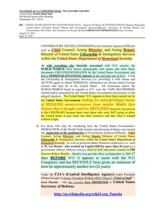 VIA EMAIL & U.S. CERTIFIED MAIL: 7011 0110 0001 4148 6993
United States Senator Rand Paul
208 Russell Senate office Building
Washington, DC 20510

RE: UNITED STATES KENTUCKY SENATOR RAND PAUL: Request Of Status Of INVESTIGATION(S) Request Regarding
       United States President Barack Obama and Government Agencies/Officials; Assistance In Getting Petition For
       Extraordinary Writ Filed; and Assistance In Receipt Of Relief PRESENTLY/IMMEDIATELY Due Newsome
August 31, 2011
Page 12 of 43



                   CONSPIRATORS TIES/RELATIONSHIPS to Government Agencies/Officials
                   such as Chief Counsel, Acting Director, and Acting Deputy
                   Director of United States Citizenship & Immigration Services
                   within the United States Department of Homeland Security.
                   As with everything else basically associated with 9/11 attacks, the
                   PUBLIC/WORLD were shown photographs and names and most likely
                   documents CREATED/GENERATED by the United States Government who
                   had a PERSONAL/FINANCIAL interest in the carrying out of 9/11. Using
                   the Citizenship & Immigration Services (i.e. providing it with means and
                   ACCESS again) to obtain PERSONAL information on citizens and/or foreign
                   citizens that may be in the United States. All Americans and/or the
                   PUBLIC/WORLD heard in regards to 9/11 were the TAPE RECORDINGS
                   created and/or generated by the United States Government and pictures of the
                   alleged hijackers. The United States’ 9/11 appears to have been carried out by
                   the United States Government looking for unlawful/illegal means
                   of STEALING monies/resources from smaller Middle East
                   Nations that it thought could be DEFEATED; however, has proven
                   to the CONTRARY because there were those who were NOT going to allow
                   the United States to just come into their countries and take what it wanted
                   without a fight.

               d) For those who may be wondering how the United States Government’s
                  DEMOLITION of the World Trade Centers and downing of planes was carried
                  out, again look at the positions/ties to Government Agencies/Officials - Chief
                  Counsel, Acting Director, and Acting Deputy Director of United States
                  Citizenship & Immigration Services within the United States Department of
                  Homeland Security. As well as positions Baker Donelson employees (i.e. such
                  as W. Lee Rawls - who worked on Capitol Hill for more than 30 years as a
                  government official, lobbyist, lawyer, chief of staff and senior counsel to FBI
                  Director Robert Mueller - Mueller was put into office on September 4, 2001 (7
                   days BEFORE 9/11 it appears to assist with the 9/11
                   Conspiracy and has RECENTLY been given an extension of
                   term for approximately another two (2) years).

                   Under the CIA’s (Central Intelligence Agency) watch President
                   Obama brought in former President William (Bill) Clinton’s “Chief of Staff” –
                   Leon Panetta – who has recently been PROMOTED to United States
                   Secretary of Defense.

                               http://en.wikipedia.org/wiki/Leon_Panetta
 