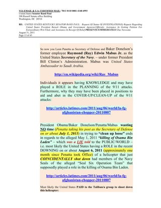 VIA EMAIL & U.S. CERTIFIED MAIL: 7011 0110 0001 4148 6993
United States Senator Rand Paul
208 Russell Senate office Building
Washington, DC 20510

RE: UNITED STATES KENTUCKY SENATOR RAND PAUL: Request Of Status Of INVESTIGATION(S) Request Regarding
       United States President Barack Obama and Government Agencies/Officials; Assistance In Getting Petition For
       Extraordinary Writ Filed; and Assistance In Receipt Of Relief PRESENTLY/IMMEDIATELY Due Newsome
August 31, 2011
Page 13 of 43




                                                              Baker Donelson’s
                   So now you Leon Panetta as Secretary of Defense and
                   former employee Raymond (Ray) Edwin Mabus Jr. as the
                   United States Secretary of the Navy. – under former President
                   Bill Clinton’s Administration. Mabus was United States
                   Ambassador to Saudi Arabia.

                                http://en.wikipedia.org/wiki/Ray_Mabus

                   Individuals it appears having KNOWLEDGE and may have
                   played a ROLE in the PLANNING of the 9/11 attacks.
                   Furthermore, why they may have been placed in positions to
                   aid and abet in the COVER-UP/CLEAN-UP of the 9/11
                   attacks:

                         http://articles.latimes.com/2011/aug/06/world/la-fg-
                                    afghanistan-chopper-20110807


                   President Obama/Baker Donelson/Penatta/Mabus wasting
                   NO time (Penatta taking his post as the Secretary of Defense
                   on or about July 1, 2011) in trying to “clean up loose” ends
                   in regards to the alleged May 1, 2011 “killing of Osama Bin
                   Laden” – which was a LIE told to the PUBLIC/WORLD –
                   i.e. most likely the United States having a ROLE in the recent
                   DOWNING on or about August 6, 2011 (approximately one
                   month since Penatta took Office) of a helicopter that just
                   COINCIDENTALLY shot down had members of the Navy
                   Seals of the alleged “Seal Six Operation Team” that
                   supposedly played a role in the killing of Osama Bin Laden.

                         http://articles.latimes.com/2011/aug/06/world/la-fg-
                                    afghanistan-chopper-20110807
                   Most likely the United States PAID to the Taliban/a group to shoot down
                   this helicopter:
 