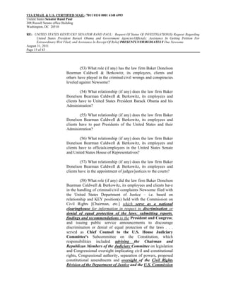 VIA EMAIL & U.S. CERTIFIED MAIL: 7011 0110 0001 4148 6993
United States Senator Rand Paul
208 Russell Senate office Building
Washington, DC 20510

RE: UNITED STATES KENTUCKY SENATOR RAND PAUL: Request Of Status Of INVESTIGATION(S) Request Regarding
       United States President Barack Obama and Government Agencies/Officials; Assistance In Getting Petition For
       Extraordinary Writ Filed; and Assistance In Receipt Of Relief PRESENTLY/IMMEDIATELY Due Newsome
August 31, 2011
Page 15 of 43




                                  (53) What role (if any) has the law firm Baker Donelson
                          Bearman Caldwell & Berkowitz, its employees, clients and
                          others have played in the criminal/civil wrongs and conspiracies
                          leveled against Newsome?

                                  (54) What relationship (if any) does the law firm Baker
                          Donelson Bearman Caldwell & Berkowitz, its employees and
                          clients have to United States President Barack Obama and his
                          Administration?

                                  (55) What relationship (if any) does the law firm Baker
                          Donelson Bearman Caldwell & Berkowitz, its employees and
                          clients have to past Presidents of the United States and their
                          Administration?

                                  (56) What relationship (if any) does the law firm Baker
                          Donelson Bearman Caldwell & Berkowitz, its employees and
                          clients have to officials/employees in the United States Senate
                          and United States House of Representatives?

                                   (57) What relationship (if any) does the law firm Baker
                          Donelson Bearman Caldwell & Berkowitz, its employees and
                          clients have in the appointment of judges/justices to the courts?

                                   (58) What role (if any) did the law firm Baker Donelson
                          Bearman Caldwell & Berkowitz, its employees and clients have
                          in the handling of criminal/civil complaints Newsome filed with
                          the United States Department of Justice – i.e. based on
                          relationship and KEY position(s) held with the Commission on
                          Civil Rights [Chairman, etc.] which serve as a national
                          clearinghouse for information in respect to discrimination or
                          denial of equal protection of the laws; submitting reports,
                          findings and recommendations to the President and Congress;
                          and issuing public service announcements to discourage
                          discrimination or denial of equal protection of the laws . . .
                          served as Chief Counsel to the U.S. House Judiciary
                          Committee's Subcommittee on the Constitution, which
                          responsibilities included advising the Chairman and
                          Republican Members of the Judiciary Committee on legislation
                          and Congressional oversight implicating civil and constitutional
                          rights, Congressional authority, separation of powers, proposed
                          constitutional amendments and oversight of the Civil Rights
                          Division of the Department of Justice and the U.S. Commission
 