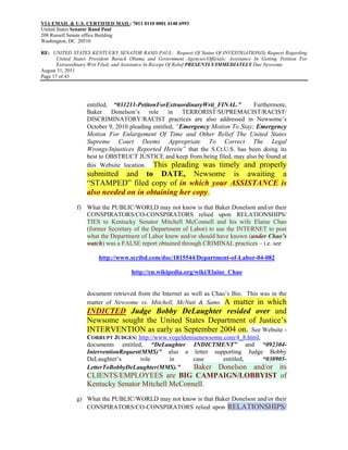 VIA EMAIL & U.S. CERTIFIED MAIL: 7011 0110 0001 4148 6993
United States Senator Rand Paul
208 Russell Senate office Building
Washington, DC 20510

RE: UNITED STATES KENTUCKY SENATOR RAND PAUL: Request Of Status Of INVESTIGATION(S) Request Regarding
       United States President Barack Obama and Government Agencies/Officials; Assistance In Getting Petition For
       Extraordinary Writ Filed; and Assistance In Receipt Of Relief PRESENTLY/IMMEDIATELY Due Newsome
August 31, 2011
Page 17 of 43




                   entitled, “031211-PetitonForExtraordinaryWrit_FINAL.”        Furthermore,
                   Baker Donelson’s role in TERRORIST/SUPREMACIST/RACIST/
                   DISCRIMINATORY/RACIST practices are also addressed in Newsome’s
                   October 9, 2010 pleading entitled, “Emergency Motion To Stay; Emergency
                   Motion For Enlargement Of Time and Other Relief The United States
                   Supreme Court Deems Appropriate To Correct The Legal
                   Wrongs/Injustices Reported Herein” that the S.Ct.U.S. has been doing its
                   best to OBSTRUCT JUSTICE and keep from being filed, may also be found at
                   this Website location. This pleading was timely and properly
                   submitted and to DATE, Newsome is awaiting a
                   “STAMPED” filed copy of in which your ASSISTANCE is
                   also needed on in obtaining her copy.
               f) What the PUBLIC/WORLD may not know is that Baker Donelson and/or their
                  CONSPIRATORS/CO-CONSPIRATORS relied upon RELATIONSHIPS/
                  TIES to Kentucky Senator Mitchell McConnell and his wife Elaine Chao
                  (former Secretary of the Department of Labor) to use the INTERNET to post
                  what the Department of Labor knew and/or should have known (under Chao’s
                  watch) was a FALSE report obtained through CRIMINAL practices – i.e. see

                        http://www.scribd.com/doc/1815544/Department-of-Labor-04-082

                                      http://en.wikipedia.org/wiki/Elaine_Chao


                   document retrieved from the Internet as well as Chao’s Bio. This was in the
                   matter of Newsome vs. Mitchell, McNutt & Sams. A matter in which
                   INDICTED Judge Bobby DeLaughter resided over and
                   Newsome sought the United States Department of Justice’s
                   INTERVENTION as early as September 2004 on. See Website -
                   CORRUPT JUDGES: http://www.vogeldenisenewsome.com/4_8.html,
                   documents entitled, “DeLaughter INDICTMENT” and “092304-
                   InterventionRequest(MMS)” also a letter supporting Judge Bobby
                   DeLaughter’s        role   in       case      entitled,     “030905-
                   LetterToBobbyDeLaughter(MMS).”      Baker Donelson and/or its
                   CLIENTS/EMPLOYEES are BIG CAMPAIGN/LOBBYIST of
                   Kentucky Senator Mitchell McConnell.
               g) What the PUBLIC/WORLD may not know is that Baker Donelson and/or their
                  CONSPIRATORS/CO-CONSPIRATORS relied upon RELATIONSHIPS/
 