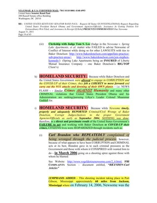 VIA EMAIL & U.S. CERTIFIED MAIL: 7011 0110 0001 4148 6993
United States Senator Rand Paul
208 Russell Senate office Building
Washington, DC 20510

RE: UNITED STATES KENTUCKY SENATOR RAND PAUL: Request Of Status Of INVESTIGATION(S) Request Regarding
       United States President Barack Obama and Government Agencies/Officials; Assistance In Getting Petition For
       Extraordinary Writ Filed; and Assistance In Receipt Of Relief PRESENTLY/IMMEDIATELY Due Newsome
August 31, 2011
Page 19 of 43



                    (iii)   Clerkship with Judge Tom S. Lee (Judge in the Newsome v. Spring
                            Lake Apartments, et al. matter who FAILED to advise Newsome of
                            Conflict of Interest while doing so for other LAWSUITS with ties to
                            Baker Donelson: http://www.bakerdonelson.com/appellate-practice-
                            sub-practice-areas/;     http://www.bakerdonelson.com/jon-stephen-
                            kennedy/) (Spring Lake Apartments being an INSURED of Liberty
                            Mutual Insurance Company – one Baker Donelson’s BIG/TOP
                            Client’s)


               h)   HOMELAND SECURITY:                      Because while Baker Donelson and
                    the United States Government were allowed to engage in CORRUPTION and
                    the COVER-UP of their Crimes, they felt a LIBERTY to move forward and
                    carry out the 9/11 attacks and downing of their OWN planes – i.e. NEWS
                    FLASH - - Similar Crimes AGAINST Humanity and many other
                    CRIMINAL violations that United States President Obama and his
                    Administration are seeking/pursuing Libya’s Leader Colonel Muammar
                    Gaddafi for.

               i)   HOMELAND SECURITY:                           Because while Newsome timely,
                    properly and adequately REPORTED Criminal/Civil Wrongs of Baker
                    Donelson, Corrupt Judges/Justices to the proper Government
                    Agencies/Officials as early as September 2004, NOTHING was done;
                    therefore, as a direct and proximate result of the United States Government’s
                    FAILURE to act and working with Baker Donelson to COVER-UP their
                    crimes, CITIZENS lives were JEOPARDIZED through incidents such as:

                    (i)     Carl Brandon who REPEATEDLY complained of
                            being wronged through the judicial process; however,
                            because of what appears to have been CORRUPTION and CRIMINAL
                            acts at its best, Brandon gave in to such criminal pressures as the
                            Government and those with whom it CONSPIRED with wanted him to
                            do – in March 2006 going on a shooting spree against those with
                            whom he blamed.
                            See Website: http://www.vogeldenisenewsome.com/2_6.html, FBI
                            COMPLAINTS Section – document entitled, “BRANDON-Carl
                            Articles”


                            (EMPHASIS ADDED – This shooting incident taking place in Port
                            Gibson, Mississippi approximately 60 miles from Jackson,
                            Mississippi where on February 14, 2006, Newsome was the
 