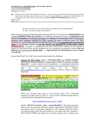 VIA EMAIL & U.S. CERTIFIED MAIL: 7011 0110 0001 4148 6993
United States Senator Rand Paul
208 Russell Senate office Building
Washington, DC 20510

RE: UNITED STATES KENTUCKY SENATOR RAND PAUL: Request Of Status Of INVESTIGATION(S) Request Regarding
       United States President Barack Obama and Government Agencies/Officials; Assistance In Getting Petition For
       Extraordinary Writ Filed; and Assistance In Receipt Of Relief PRESENTLY/IMMEDIATELY Due Newsome
August 31, 2011
Page 2 of 43




                 "If you still intend to correct the petition as noted in my letter dated April
                 27, 2011, you must submit a fresh check."

Rather than keep going back-and-forth and entertaining the S.Ct.U.S’s/Ruth Jones’ FOOLISHNESS and
continued OBSTRUCTION OF JUSTICE, as a Kentucky Constituent, Newsome is submitting to your
attention for handling and INSURING the filing of her Petition For Extraordinary Writ and subsequent
pleadings and/or pleadings submitted for filing regarding the above referenced matter, the above
referenced U.S. Postal Money Order for the required FILING FEE and is requesting that you take up this
matter as her Kentucky Senator and get the FILING and DOCKETING of this matter resolved
IMMEDIATELY! Newsome is confident that you have SUFFICIENT evidence in your records to
support her good-faith efforts and the problems she has encountered in getting this matter filed and
docketed since approximately October 2010 – i.e. approximately ten (10) months/approaching almost
a YEAR now.

Senator Rand Paul (“Sen. Paul”) your records should contain the following:

        1.     January 30, 2011 Email entitled, “INVESTIGATION of UNITED STATES
               PRESIDENT BARACK OBAMA - Senator Paul’s URGENT Assistance Is Being
               Requested” – a copy of email only (w/o attachments – i.e. attachments referenced
               may be retrieved from website) is attached hereto and incorporated by reference. A
               copy        has      also     been        placed        on      the       Website:
               http://vogeldenisenewsome.com/1_12.html, entitled, “01/30/11 Email To Senator
               Rand Paul”

               PLEASE TAKE NOTICE: That Newsome is demanding a “written” STATUS
               update of this request within 10 DAYS and/or by September 9, 2011, and believes
               this deadline is SUFFICIENT given the facts, evidence and laws governing such
               matters. Moreover, Sen. Paul you have had approximately seven (7) months to get
               an INVESTIGATION started/underway and have sufficient and/or adequate
               information and VAST resources at your disposal to also get the proper
               INVESTIGATIONS underway based on the EVIDENCE and INFORMATION
               provided you.

               While your Assistant Stacy (?sp), in your Kentucky Office, left a Voicemail
               message on or about April 22, 2011 (i.e. a copy of this Voicemail message may be
               retrieved from the following Website location:

                                 http://vogeldenisenewsome.com/1_12.html

               entitled, “04/22/11 Voicemail – Stacy – SenatorRandPaul.” Sen. Paul, Newsome
               believes that you also have sufficient evidence supporting the DILIGENT efforts
               and projects taken by Newsome submitted to your attention following Stacy’s
               Voicemail message which Newsome believes a reasonable mind may conclude is
               SELF-EXPLANATORY and further lays out what assistance she is seeking from
 