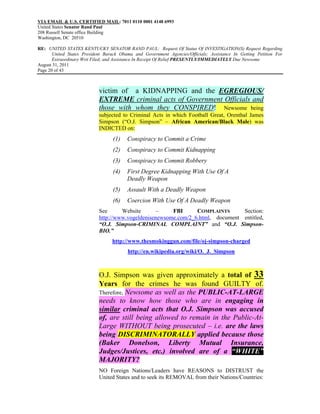 VIA EMAIL & U.S. CERTIFIED MAIL: 7011 0110 0001 4148 6993
United States Senator Rand Paul
208 Russell Senate office Building
Washington, DC 20510

RE: UNITED STATES KENTUCKY SENATOR RAND PAUL: Request Of Status Of INVESTIGATION(S) Request Regarding
       United States President Barack Obama and Government Agencies/Officials; Assistance In Getting Petition For
       Extraordinary Writ Filed; and Assistance In Receipt Of Relief PRESENTLY/IMMEDIATELY Due Newsome
August 31, 2011
Page 20 of 43



                            victim of a KIDNAPPING and the EGREGIOUS/
                            EXTREME criminal acts of Government Officials and
                            those with whom they CONSPIRED! Newsome being
                            subjected to Criminal Acts in which Football Great, Orenthal James
                            Simpson (“O.J. Simpson” – African American/Black Male) was
                            INDICTED on:
                                  (1)    Conspiracy to Commit a Crime
                                  (2)    Conspiracy to Commit Kidnapping
                                  (3)    Conspiracy to Commit Robbery
                                  (4)    First Degree Kidnapping With Use Of A
                                         Deadly Weapon
                                  (5)    Assault With a Deadly Weapon
                                  (6)    Coercion With Use Of A Deadly Weapon
                            See      Website       –    FBI      COMPLAINTS      Section:
                            http://www.vogeldenisenewsome.com/2_6.html, document entitled,
                            “O.J. Simpson-CRIMINAL COMPLAINT” and “O.J. Simpson-
                            BIO.”
                                  http://www.thesmokinggun.com/file/oj-simpson-charged
                                         http://en.wikipedia.org/wiki/O._J._Simpson



                            O.J. Simpson was given approximately a total of 33
                            Years for the crimes he was found GUILTY of.
                            Therefore, Newsome as well as the PUBLIC-AT-LARGE
                            needs to know how those who are in engaging in
                            similar criminal acts that O.J. Simpson was accused
                            of, are still being allowed to remain in the Public-At-
                            Large WITHOUT being prosecuted – i.e. are the laws
                            being DISCRIMINATORALLY applied because those
                            (Baker Donelson, Liberty Mutual Insurance,
                            Judges/Justices, etc.) involved are of a “WHITE”
                            MAJORITY?
                            NO Foreign Nations/Leaders have REASONS to DISTRUST the
                            United States and to seek its REMOVAL from their Nations/Countries:
 
