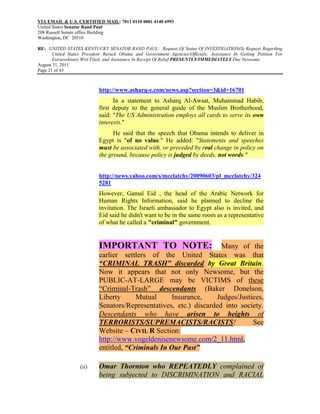 VIA EMAIL & U.S. CERTIFIED MAIL: 7011 0110 0001 4148 6993
United States Senator Rand Paul
208 Russell Senate office Building
Washington, DC 20510

RE: UNITED STATES KENTUCKY SENATOR RAND PAUL: Request Of Status Of INVESTIGATION(S) Request Regarding
       United States President Barack Obama and Government Agencies/Officials; Assistance In Getting Petition For
       Extraordinary Writ Filed; and Assistance In Receipt Of Relief PRESENTLY/IMMEDIATELY Due Newsome
August 31, 2011
Page 21 of 43



                            http://www.asharq-e.com/news.asp?section=3&id=16701
                                  In a statement to Asharq Al-Awsat, Muhammad Habib,
                            first deputy to the general guide of the Muslim Brotherhood,
                            said: "The US Administration employs all cards to serve its own
                            interests."
                                  He said that the speech that Obama intends to deliver in
                            Egypt is "of no value." He added: "Statements and speeches
                            must be associated with, or preceded by real change in policy on
                            the ground, because policy is judged by deeds, not words."


                            http://news.yahoo.com/s/mcclatchy/20090603/pl_mcclatchy/324
                            5281
                            However, Gamal Eid , the head of the Arabic Network for
                            Human Rights Information, said he planned to decline the
                            invitation. The Israeli ambassador to Egypt also is invited, and
                            Eid said he didn't want to be in the same room as a representative
                            of what he called a "criminal" government.


                            IMPORTANT TO NOTE:                       Many of the
                            earlier settlers of the United States was that
                            “CRIMINAL TRASH” discarded by Great Britain.
                            Now it appears that not only Newsome, but the
                            PUBLIC-AT-LARGE may be VICTIMS of these
                            “Criminal-Trash” descendants (Baker Donelson,
                            Liberty      Mutual      Insurance,    Judges/Justices,
                            Senators/Representatives, etc.) discarded into society.
                            Descendants who have arisen to heights of
                            TERRORISTS/SUPREMACISTS/RACISTS!                   See
                            Website – CIVIL R Section:
                            http://www.vogeldenisenewsome.com/2_11.html,
                            entitled, “Criminals In Our Past”

                   (ii)     Omar Thornton who REPEATEDLY complained of
                            being subjected to DISCRIMINATION and RACIAL
 