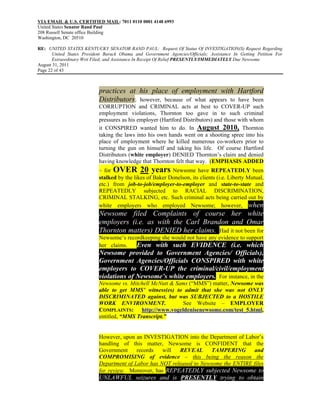 VIA EMAIL & U.S. CERTIFIED MAIL: 7011 0110 0001 4148 6993
United States Senator Rand Paul
208 Russell Senate office Building
Washington, DC 20510

RE: UNITED STATES KENTUCKY SENATOR RAND PAUL: Request Of Status Of INVESTIGATION(S) Request Regarding
       United States President Barack Obama and Government Agencies/Officials; Assistance In Getting Petition For
       Extraordinary Writ Filed; and Assistance In Receipt Of Relief PRESENTLY/IMMEDIATELY Due Newsome
August 31, 2011
Page 22 of 43



                            practices at his place of employment with Hartford
                            Distributors; however, because of what appears to have been
                            CORRUPTION and CRIMINAL acts at best to COVER-UP such
                            employment violations, Thornton too gave in to such criminal
                            pressures as his employer (Hartford Distributors) and those with whom
                            it CONSPIRED wanted him to do. In August 2010, Thornton
                            taking the laws into his own hands went on a shooting spree into his
                            place of employment where he killed numerous co-workers prior to
                            turning the gun on himself and taking his life. Of course Hartford
                            Distributors (white employer) DENIED Thornton’s claim and denied
                            having knowledge that Thornton felt that way. (EMPHASIS ADDED
                            – for OVER 20 years Newsome have REPEATEDLY been
                            stalked by the likes of Baker Donelson, its clients (i.e. Liberty Mutual,
                            etc.) from job-to-job/employer-to-employer and state-to-state and
                            REPEATEDLY subjected to RACIAL DISCRIMINATION,
                            CRIMINAL STALKING, etc. Such criminal acts being carried out by
                            white employers who employed Newsome; however, when
                            Newsome filed Complaints of course her white
                            employers (i.e. as with the Carl Brandon and Omar
                            Thornton matters) DENIED her claims. Had it not been for
                            Newsome’s recordkeeping she would not have any evidence to support
                            her claims.   Even with such EVIDENCE (i.e. which
                            Newsome provided to Government Agencies/ Officials),
                            Government Agencies/Officials CONSPIRED with white
                            employers to COVER-UP the criminal/civil/employment
                            violations of Newsome’s white employers. For instance, in the
                            Newsome vs. Mitchell McNutt & Sams (“MMS”) matter, Newsome was
                            able to get MMS’ witness(es) to admit that she was not ONLY
                            DISCRIMINATED against, but was SUBJECTED to a HOSTILE
                            WORK ENVIRONMENT.               See Website – EMPLOYER
                            COMPLAINTS: http://www.vogeldenisenewsome.com/test_5.html,
                            entitled, “MMS Transcript.”


                            However, upon an INVESTIGATION into the Department of Labor’s
                            handling of this matter, Newsome is CONFIDENT that the
                            Government     records   will  REVEAL      TAMPERING       and
                            COMPROMISING of evidence – this being the reason the
                            Department of Labor has NOT released to Newsome the ENTIRE files
                            for review. Moreover, has REPEATEDLY subjected Newsome to
                            UNLAWFUL seizures and is PRESENTLY trying to obtain
 