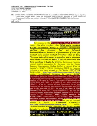 VIA EMAIL & U.S. CERTIFIED MAIL: 7011 0110 0001 4148 6993
United States Senator Rand Paul
208 Russell Senate office Building
Washington, DC 20510

RE: UNITED STATES KENTUCKY SENATOR RAND PAUL: Request Of Status Of INVESTIGATION(S) Request Regarding
       United States President Barack Obama and Government Agencies/Officials; Assistance In Getting Petition For
       Extraordinary Writ Filed; and Assistance In Receipt Of Relief PRESENTLY/IMMEDIATELY Due Newsome
August 31, 2011
Page 23 of 43



                            Newsome’s     property    through   UNLAWFUL/ILLEGAL
                            “Seizures”/“Liens” for purposes of DESTROYING evidence it
                            is FULLY aware of is INCRIMINATING REVEALS the
                            United States Government’s/Officials’/Employees’ ROLE in
                            CORRUPTION and COVER-UP of criminal/civil violations
                            leveled against Newsome.
                                  For instance, in the Newsome vs. Wood & Lamping
                            matter, this white employer also LIED and/or provided
                            FALSE information during a “federal” investigation
                            advising     that   Newsome     had      not     informed
                            Personnel/Human Resources Representative of need for
                            medical leave and/or medical procedure when in fact,
                            Newsome had and Newsome’s supervisor and/or attorneys
                            with whom she worked APPROVED her leave that had
                            been scheduled to begin the process. Furthermore, Newsome
                            retained email(s) surrounding her discussion with the Human
                            Resources Representative (Andrea Griffin) to support Wood &
                            Lamping’s (“W&L”) TIMELY Notification PRIOR to Newsome
                            beginning to have matter attended to. See Website –EMPLOYER
                            COMPLAINTS: http://www.vogeldenisenewsome.com/test_5.html,
                            entitled, “10/15/08-Email Documents To Andrea Griffith”
                            Nevertheless, during the United States Department of Labor’s (Wage
                            & Hour) and (Equal Employment Opportunity Commission [“EEOC”])
                            handling of Newsome’s Charges, Government Officials/Employees
                            CONSPIRED with W&L to COVER-UP the white employer’s
                            CRIMES. Wood & Lamping advising Government Agency that
                            Newsome had not requested leave although documentation was NOT
                            only in the possession of W&L but that of the Wage & Hour
                            Division/EEOC would PROVE to the CONTRARY. Not only that,
                            Newsome retained a copy of the Voicemail Message left by Wood &
                            Lamping’s Paul Berninger which clearly supports its
                            KNOWLEDGE (Andrea Griffin’s KNOWLEDGE) that Newsome
                            had timely, properly and adequately advised of medical issue and
                            requested “Leave” to begin the process. See copy of Voicemail
                            Message     at     Website     –    EMPLOYER         COMPLAINTS:
                            http://www.vogeldenisenewsome.com/test_5.html,             entitled,
                            “02/01/09- Voicemail Message Transcribed” and “020101-Voicemail
                                          Department of Labor/Wage &
                            Recording” as well as the
                            Hour’s documentation SUPPORTING and
                            COVERING-UP       Wood    &    Lamping’s
 