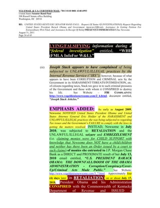 VIA EMAIL & U.S. CERTIFIED MAIL: 7011 0110 0001 4148 6993
United States Senator Rand Paul
208 Russell Senate office Building
Washington, DC 20510

RE: UNITED STATES KENTUCKY SENATOR RAND PAUL: Request Of Status Of INVESTIGATION(S) Request Regarding
       United States President Barack Obama and Government Agencies/Officials; Assistance In Getting Petition For
       Extraordinary Writ Filed; and Assistance In Receipt Of Relief PRESENTLY/IMMEDIATELY Due Newsome
August 31, 2011
Page 24 of 43



                            LYING/FALSIFYING information during a
                            “federal investigation” entitled, “WHD
                            (FMLA InfoFor W&L).”

                   (iii)    Joseph Stack appears to have complained of being
                            subjected to UNLAWFUL/ILLEGAL practices by the
                            Internal Revenue Service (“IRS”); however, because of what
                            appears to have been CORRUPTION and CRIMINAL acts by the
                            Government in its HARASSMENT/THREATS/INTIMIDATION, etc.
                            of citizens regarding taxes, Stack too gave in to such criminal pressures
                            of the Government and those with whom it CONSPIRED to destroy
                            his     life.        See      Website      –      FBI     COMPLAINTS:
                            http://www.vogeldenisenewsome.com/2_6.html, document entitled,
                            “Joseph Stack Articles.”


                            EMPHASIS ADDED:                       As early as August 2009,
                            Newsome NOTIFIED United States President Obama and United
                            States Attorney General Eric Holder of the HARASSMENT and
                            UNLAWFUL/ILLEGAL practices she was being subjected to regarding
                            Tax issues and the Government’s FAILURE to comply with the laws in
                            getting the matters resolved. INSTEAD, Newsome in July
                            2010, was subjected to RETALIATION and the
                            UNLAWFUL/ILLEGAL seizure and EMBEZZLEMENT
                            (i.e. claiming monies were for CHILD SUPPORT with
                            knowledge that Newsome does NOT have a child/children
                            and neither has there been an Order issued by a court to
                            such claims) of monies she entrusted to J.P. Morgan Chase
                            Bank as a DIRECT and PROXIMATE result of her July 13,
                            2010 email entitled, “U.S. PRESIDENT BARACK
                            OBAMA: THE DOWNFALL/DOOM OF THE OBAMA
                            ADMINISTRATION - Corruption/Conspiracy/Cover-
                            Up/Criminal Acts Made Public.”                See Website:
                            http://www.vogeldenisenewsome.com/3_7.html. Approximately four
                            (4) days later (in RETALIATION) on or about July 17,
                            2010, President Obama and his Administration
                            CONSPIRED with the Commonwealth of Kentucky
                            Department of  Revenue   and   ISSUED     a
 