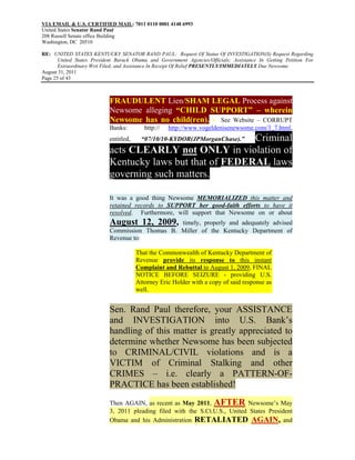 VIA EMAIL & U.S. CERTIFIED MAIL: 7011 0110 0001 4148 6993
United States Senator Rand Paul
208 Russell Senate office Building
Washington, DC 20510

RE: UNITED STATES KENTUCKY SENATOR RAND PAUL: Request Of Status Of INVESTIGATION(S) Request Regarding
       United States President Barack Obama and Government Agencies/Officials; Assistance In Getting Petition For
       Extraordinary Writ Filed; and Assistance In Receipt Of Relief PRESENTLY/IMMEDIATELY Due Newsome
August 31, 2011
Page 25 of 43



                            FRAUDULENT Lien/SHAM LEGAL Process against
                            Newsome alleging “CHILD SUPPORT” – wherein
                            Newsome has no child(ren). - See Website – CORRUPT
                            Banks:         http://   http://www.vogeldenisenewsome.com/3_7.html,
                            entitled,                      Criminal
                                          “07/10/10-KYDOR(JPMorganChase).”
                            acts CLEARLY not ONLY in violation of
                            Kentucky laws but that of FEDERAL laws
                            governing such matters.

                            It was a good thing Newsome MEMORIALIZED this matter and
                            retained records to SUPPORT her good-faith efforts to have it
                            resolved. Furthermore, will support that Newsome on or about
                            August 12, 2009,     timely, properly and adequately advised
                            Commission Thomas B. Miller of the Kentucky Department of
                            Revenue to:

                                        That the Commonwealth of Kentucky Department of
                                        Revenue provide its response to this instant
                                        Complaint and Rebuttal to August 1, 2009, FINAL
                                        NOTICE BEFORE SEIZURE - providing U.S.
                                        Attorney Eric Holder with a copy of said response as
                                        well.


                            Sen. Rand Paul therefore, your ASSISTANCE
                            and INVESTIGATION into U.S. Bank’s
                            handling of this matter is greatly appreciated to
                            determine whether Newsome has been subjected
                            to CRIMINAL/CIVIL violations and is a
                            VICTIM of Criminal Stalking and other
                            CRIMES – i.e. clearly a PATTERN-OF-
                            PRACTICE has been established!
                            Then AGAIN, as recent as May 2011, AFTER Newsome’s May
                            3, 2011 pleading filed with the S.Ct.U.S., United States President
                            Obama and his Administration RETALIATED AGAIN, and
 