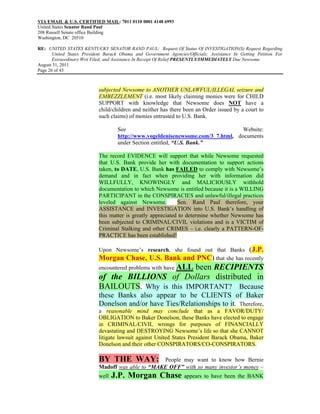 VIA EMAIL & U.S. CERTIFIED MAIL: 7011 0110 0001 4148 6993
United States Senator Rand Paul
208 Russell Senate office Building
Washington, DC 20510

RE: UNITED STATES KENTUCKY SENATOR RAND PAUL: Request Of Status Of INVESTIGATION(S) Request Regarding
       United States President Barack Obama and Government Agencies/Officials; Assistance In Getting Petition For
       Extraordinary Writ Filed; and Assistance In Receipt Of Relief PRESENTLY/IMMEDIATELY Due Newsome
August 31, 2011
Page 26 of 43



                            subjected Newsome to ANOTHER UNLAWFUL/ILLEGAL seizure and
                            EMBEZZLEMENT (i.e. most likely claiming monies were for CHILD
                            SUPPORT with knowledge that Newsome does NOT have a
                            child/children and neither has there been an Order issued by a court to
                            such claims) of monies entrusted to U.S. Bank.

                                    See                                           Website:
                                    http://www.vogeldenisenewsome.com/3_7.html, documents
                                    under Section entitled, “U.S. Bank.”

                            The record EVIDENCE will support that while Newsome requested
                            that U.S. Bank provide her with documentation to support actions
                            taken, to DATE, U.S. Bank has FAILED to comply with Newsome’s
                            demand and in fact when providing her with information did
                            WILLFULLY, KNOWINGLY and MALICIOUSLY withhold
                            documentation to which Newsome is entitled because it is a WILLING
                            PARTICIPANT in the CONSPIRACIES and unlawful/illegal practices
                            leveled against Newsome.          Sen. Rand Paul therefore, your
                            ASSISTANCE and INVESTIGATION into U.S. Bank’s handling of
                            this matter is greatly appreciated to determine whether Newsome has
                            been subjected to CRIMINAL/CIVIL violations and is a VICTIM of
                            Criminal Stalking and other CRIMES – i.e. clearly a PATTERN-OF-
                            PRACTICE has been established!

                            Upon Newsome’s research, she found out that Banks (J.P.
                            Morgan Chase, U.S. Bank and PNC) that she has recently
                            encountered problems with have ALL
                                                    been RECIPIENTS
                            of the BILLIONS of Dollars distributed in
                            BAILOUTS. Why is this IMPORTANT? Because
                            these Banks also appear to be CLIENTS of Baker
                            Donelson and/or have Ties/Relationships to it. Therefore,
                            a reasonable mind may conclude that as a FAVOR/DUTY/
                            OBLIGATION to Baker Donelson, these Banks have elected to engage
                            in CRIMINAL/CIVIL wrongs for purposes of FINANCIALLY
                            devastating and DESTROYING Newsome’s life so that she CANNOT
                            litigate lawsuit against United States President Barack Obama, Baker
                            Donelson and their other CONSPIRATORS/CO-CONSPIRATORS.

                            BY THE WAY:            People may want to know how Bernie
                            Madoff was able to “MAKE OFF” with so many investor’s money –
                            well   J.P. Morgan Chase appears to have been the BANK
 
