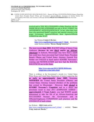 VIA EMAIL & U.S. CERTIFIED MAIL: 7011 0110 0001 4148 6993
United States Senator Rand Paul
208 Russell Senate office Building
Washington, DC 20510

RE: UNITED STATES KENTUCKY SENATOR RAND PAUL: Request Of Status Of INVESTIGATION(S) Request Regarding
       United States President Barack Obama and Government Agencies/Officials; Assistance In Getting Petition For
       Extraordinary Writ Filed; and Assistance In Receipt Of Relief PRESENTLY/IMMEDIATELY Due Newsome
August 31, 2011
Page 27 of 43



                            involved and its TIES/ RELATIONSHIPS to Baker Donelson who has
                            INSIDE DEALS/ RELATIONSHIPS not only to WALL STREET, but
                            GOVERNMENT AGENCIES/OFFICIALS! In fact, when there were
                            those who questioned Madoff’s practices and reported concerns to the
                            proper Government Agencies/Officials, these Agencies/Officials
                            LOOKED the other WAY!

                                    See Website CORRUPT BANKS:
                                    http://www.vogeldenisenewsome.com/3_7.html, documents
                                    under Section entitled, “Bernie Madoff Article(s)”

                   (iv)     The most recent June 2011, RACIST killing of James Craig
                            Anderson (because he was black and/or an African-
                            American) in Jackson, Mississippi may have been a death
                            that could have been prevented had United States President
                            Barack Obama and United States Attorney General Eric
                            Holder not FAILED to heed and/or IGNORE Newsome’s
                            warning and NOTIFICATION just how bad the RACIAL
                            INJUSTICES are in this State.
                                           http://www.cnn.com/2011/CRIME/08/06/miss
                                           issippi.hate.crime/index.html

                            There is evidence in the Government’s records (i.e. United States
                            White House and United States Department of Justice) supporting that
                            as early as approximately June 2009, Newsome
                            NOTIFIED the United States President (Obama) and
                            United States Attorney General (Holder) of the problems
                            that existed in Mississippi. However, both elected to
                            IGNORE Newsome’s Complaint and as a direct and
                            proximate result in June 2011 (EMPHASIS ADDED –
                            approximately 2 Years Later), you had WHITE people
                            determined to take the life of an African-American and
                            SUCCEEDED because the Government and its
                            Officials/Employees CONDONED such practices and the
                            COVER-UP of such crimes.
                            See Website – FBI COMPLAINTS:
                            http://www.vogeldenisenewsome.com/2_6.html ; entitled, “James
                            Craig Anderson Murder.”
 
