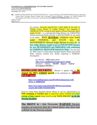 VIA EMAIL & U.S. CERTIFIED MAIL: 7011 0110 0001 4148 6993
United States Senator Rand Paul
208 Russell Senate office Building
Washington, DC 20510

RE: UNITED STATES KENTUCKY SENATOR RAND PAUL: Request Of Status Of INVESTIGATION(S) Request Regarding
       United States President Barack Obama and Government Agencies/Officials; Assistance In Getting Petition For
       Extraordinary Writ Filed; and Assistance In Receipt Of Relief PRESENTLY/IMMEDIATELY Due Newsome
August 31, 2011
Page 28 of 43



                            For instance, Newsome reported how a white Judge by the name of
                            William Louise Skinner II (“Judge Skinner”) was engaging in
                            CRIMINAL/CIVIL wrongs leveled against African-Americans and/or
                            people of color – i.e. concerned that Judge Skinner was TARGETING
                            African-Americans/People-of-Color in RETALIATION for the death
                            of his father. While SEVERAL violations were found
                            under FEDERAL    and     STATE      law,     the
                            GOVERNMENT allowed Judge Skinner to carry on. In
                            fact, Judge Skinner sought to get an INJUNCTION because
                            he was DETERMINED and OBSESSED with continuing
                            his CRIMINAL BEHAVIOR behind his Robe. See the June
                            24, 2009 Letter to United States President Barack Obama and United
                            States Attorney General Eric Holder requesting a FEDERAL
                            Investigation:

                                    See Website – FBI COMPLAINTS:
                                    http://www.vogeldenisenewsome.com/2_6.html,
                                    document entitled, “062409 Request Federal
                                    Investigation (HYJDC).”

        5.     HOMELAND SECURITY:                                Because it appears that in     the
               August 16, 2011, CODED speech                      of the likelihood of a     “LONE
               WOLF” attack:
                          http://www.huffingtonpost.com/2011/08/16/obama-lone-wolf-
                          terror_n_928880.html

                          http://www.reuters.com/article/2011/08/16/us-usa-obama-
                          security-idUSTRE77F6XI20110816

               given by United States President Barack Obama he and his Administration are
               NOW attempting to INSTILL fear in Americans and/or PUBLIC-AT-LARGE
               warning of future attacks being carried out by “LONE WOLVES” as in the
               Norway incident.

               The IRONY is - that Newsome WARNED Norway
               Leaders of concerns that the United States may have had
               a ROLE in the Norway attack.
 