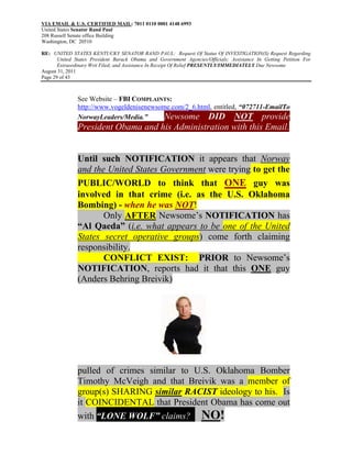 VIA EMAIL & U.S. CERTIFIED MAIL: 7011 0110 0001 4148 6993
United States Senator Rand Paul
208 Russell Senate office Building
Washington, DC 20510

RE: UNITED STATES KENTUCKY SENATOR RAND PAUL: Request Of Status Of INVESTIGATION(S) Request Regarding
       United States President Barack Obama and Government Agencies/Officials; Assistance In Getting Petition For
       Extraordinary Writ Filed; and Assistance In Receipt Of Relief PRESENTLY/IMMEDIATELY Due Newsome
August 31, 2011
Page 29 of 43



               See Website – FBI COMPLAINTS:
               http://www.vogeldenisenewsome.com/2_6.html, entitled, “072711-EmailTo
               NorwayLeaders/Media.”       Newsome DID NOT provide
               President Obama and his Administration with this Email.


               Until such NOTIFICATION it appears that Norway
               and the United States Government were trying to get the
               PUBLIC/WORLD to think that ONE guy was
               involved in that crime (i.e. as the U.S. Oklahoma
               Bombing) - when he was NOT!
                      Only AFTER Newsome’s NOTIFICATION has
               “Al Qaeda” (i.e. what appears to be one of the United
               States secret operative groups) come forth claiming
               responsibility.
                      CONFLICT EXIST: PRIOR to Newsome’s
               NOTIFICATION, reports had it that this ONE guy
               (Anders Behring Breivik)




               pulled of crimes similar to U.S. Oklahoma Bomber
               Timothy McVeigh and that Breivik was a member of
               group(s) SHARING similar RACIST ideology to his. Is
               it COINCIDENTAL that President Obama has come out
               with “LONE WOLF” claims? NO!
 