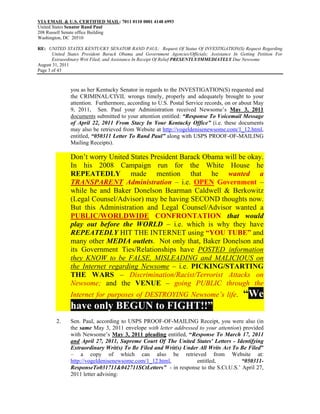 VIA EMAIL & U.S. CERTIFIED MAIL: 7011 0110 0001 4148 6993
United States Senator Rand Paul
208 Russell Senate office Building
Washington, DC 20510

RE: UNITED STATES KENTUCKY SENATOR RAND PAUL: Request Of Status Of INVESTIGATION(S) Request Regarding
       United States President Barack Obama and Government Agencies/Officials; Assistance In Getting Petition For
       Extraordinary Writ Filed; and Assistance In Receipt Of Relief PRESENTLY/IMMEDIATELY Due Newsome
August 31, 2011
Page 3 of 43



               you as her Kentucky Senator in regards to the INVESTIGATION(S) requested and
               the CRIMINAL/CIVIL wrongs timely, properly and adequately brought to your
               attention. Furthermore, according to U.S. Postal Service records, on or about May
               9, 2011, Sen. Paul your Administration received Newsome’s May 3, 2011
               documents submitted to your attention entitled: “Response To Voicemail Message
               of April 22, 2011 From Stacy In Your Kentucky Office” (i.e. these documents
               may also be retrieved from Website at http://vogeldenisenewsome.com/1_12.html,
               entitled, “050311 Letter To Rand Paul” along with USPS PROOF-OF-MAILING
               Mailing Receipts).

               Don’t worry United States President Barack Obama will be okay.
               In his 2008 Campaign run for the White House he
               REPEATEDLY made mention that he wanted a
               TRANSPARENT Administration – i.e. OPEN Government –
               while he and Baker Donelson Bearman Caldwell & Berkowitz
               (Legal Counsel/Advisor) may be having SECOND thoughts now.
               But this Administration and Legal Counsel/Advisor wanted a
               PUBLIC/WORLDWIDE CONFRONTATION that would
               play out before the WORLD – i.e. which is why they have
               REPEATEDLY HIT THE INTERNET using “YOU TUBE” and
               many other MEDIA outlets. Not only that, Baker Donelson and
               its Government Ties/Relationships have POSTED information
               they KNOW to be FALSE, MISLEADING and MALICIOUS on
               the Internet regarding Newsome – i.e. PICKING/STARTING
               THE WARS – Discrimination/Racist/Terrorist Attacks on
               Newsome; and the VENUE – going PUBLIC through the
               Internet for purposes of DESTROYING Newsome’s life.                            “We
               have only BEGUN to FIGHT!!”
        2.     Sen. Paul, according to USPS PROOF-OF-MAILING Receipt, you were also (in
               the same May 3, 2011 envelope with letter addressed to your attention) provided
               with Newsome’s May 3, 2011 pleading entitled, “Response To March 17, 2011
               and April 27, 2011, Supreme Court Of The United States' Letters - Identifying
               Extraordinary Writ(s) To Be Filed and Writ(s) Under All Writs Act To Be Filed”
               – a copy of which can also be retrieved from Website at:
               http://vogeldenisenewsome.com/1_12.html,           entitled,          “050311-
               ResponseTo031711&042711SCtLetters” - in response to the S.Ct.U.S.’ April 27,
               2011 letter advising:
 
