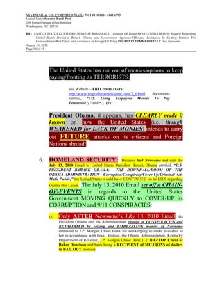 VIA EMAIL & U.S. CERTIFIED MAIL: 7011 0110 0001 4148 6993
United States Senator Rand Paul
208 Russell Senate office Building
Washington, DC 20510

RE: UNITED STATES KENTUCKY SENATOR RAND PAUL: Request Of Status Of INVESTIGATION(S) Request Regarding
       United States President Barack Obama and Government Agencies/Officials; Assistance In Getting Petition For
       Extraordinary Writ Filed; and Assistance In Receipt Of Relief PRESENTLY/IMMEDIATELY Due Newsome
August 31, 2011
Page 30 of 43




               The United States has run out of monies/options to keep
               paying/fronting its TERRORISTS:
                            See Website – FBI COMPLAINTS:
                            http://www.vogeldenisenewsome.com/2_6.html; documents
                            entitled, “U.S. Using Taxpayers Monies To Pay
                            Terrorists(1)” and “. . .(2)”


               President Obama, it appears, has CLEARLY made it
               known on how the United States (i.e. though
               WEAKENED for LACK OF MONIES) intends to carry
               out FUTURE attacks on its citizens and Foreign
               Nations abroad!

        6. HOMELAND SECURITY:                            Because had Newsome not sent the
               July 13, 2010 Email to United States President Barack Obama entitled, “U.S.
               PRESIDENT BARACK OBAMA:                THE DOWNFALL/DOOM OF THE
               OBAMA ADMINISTRATION - Corruption/Conspiracy/Cover-Up/Criminal Acts
               Made Public,” the United States would have CONTINUED on its LIES regarding
                          The July 13, 2010 Email set off a CHAIN-
               Osama Bin Laden.
               OF-EVENTS in regards to the United States
               Government MOVING QUICKLY to COVER-UP its
               CORRUPTION and 9/11 CONSPIRACIES:
               (a)   Only AFTER Newsome’s July 13, 2010 Email                             did
                     President Obama and his Administration engage in CONSPIRACIES and
                     RETALIATED by seizing and EMBEZZLING monies of Newsome
                     entrusted to J.P. Morgan Chase Bank for safekeeping to make available to
                     her in accordance with laws. Instead, the Obama Administration, Kentucky
                     Department of Revenue, J.P. Morgan Chase Bank (i.e. BIG/TOP Client of
                     Baker Donelson and bank being a RECIPIENT of MILLIONS of dollars
                     in BAILOUT monies)
 